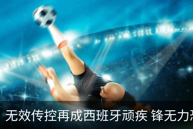 无效传控再成西班牙顽疾 锋无力恐成斗牛士致命短板